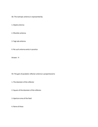 58. The isotropic antenna is represented by



1. Dipole antenna



2. Rhombic antenna



3. Yagi uda antenna



4. No such antenna exists in practice



Answer : 4




59. The gain of parabolic reflector antenna is proportional to



1. The diameter of the reflector



2. Square of the diameter of the reflector



3. Aperture area of the feed



4. None of these
 