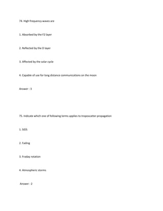 74. High frequency waves are



1. Absorbed by the F2 layer



2. Reflected by the D layer



3. Affected by the solar cycle



4. Capable of use for long distance communications on the moon



Answer : 3




75. Indicate which one of following terms applies to troposcatter propagation



1. SIDS



2. Fading



3. Fraday rotation



4. Atmospheric storms



Answer : 2
 