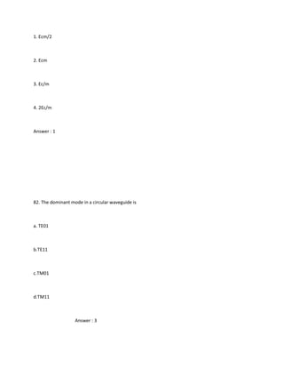 1. Ecm/2



2. Ecm



3. Ec/m



4. 2Ec/m



Answer : 1




82. The dominant mode in a circular waveguide is



a. TE01



b.TE11



c.TM01



d.TM11



                   Answer : 3
 