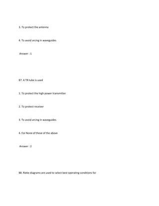 3. To protect the antenna



4. To avoid arcing in waveguides



Answer : 1




87. A TR tube is used



1. To protect the high power transmitter



2. To protect receiver



3. To avoid arcing in waveguides



4. For None of these of the above



Answer : 2




88. Rieke diagrams are used to select best operating conditions for
 