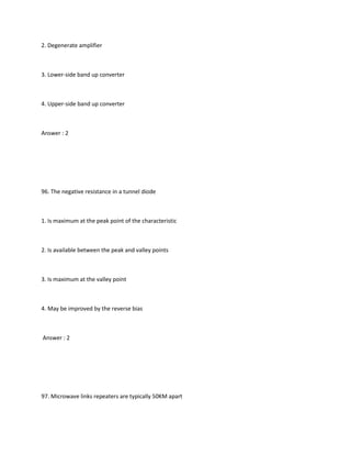 2. Degenerate amplifier



3. Lower-side band up converter



4. Upper-side band up converter



Answer : 2




96. The negative resistance in a tunnel diode



1. Is maximum at the peak point of the characteristic



2. Is available between the peak and valley points



3. Is maximum at the valley point



4. May be improved by the reverse bias



Answer : 2




97. Microwave links repeaters are typically 50KM apart
 