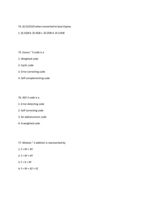 74. (0.3125)10 when converted to base 8 gives

1. (0.16)8 b. (0.26)8 c. (0.24)8 d. (0.124)8




75. Excess " 3 code is a

1. Weighted code

2. Cyclic code

3. Error correcting code

4. Self complementing code




76. ASC II code is a

1. Error detecting code

2. Self correcting code

3. An alphanumeric code

4. A weighted code




77. Modulo " 2 addition is represented by

1. f = XY + XY

2. f = XY + XY

3. f = X + XY

4. f = XY + XZ + YZ
 