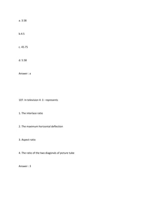 a. 3.58



b.4.5



c. 45.75



d. 5.58



Answer : a




107. In television 4: 3 : represents



1. The interlace ratio



2. The maximum horizontal deflection



3. Aspect ratio



4. The ratio of the two diagonals of picture tube



Answer : 3
 