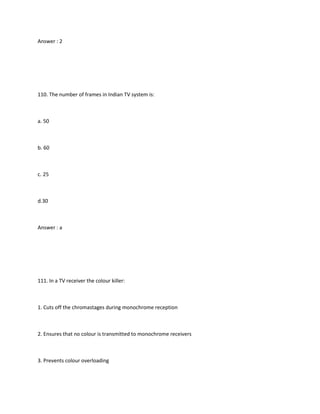 Answer : 2




110. The number of frames in Indian TV system is:



a. 50



b. 60



c. 25



d.30



Answer : a




111. In a TV receiver the colour killer:



1. Cuts off the chromastages during monochrome reception



2. Ensures that no colour is transmitted to monochrome receivers



3. Prevents colour overloading
 