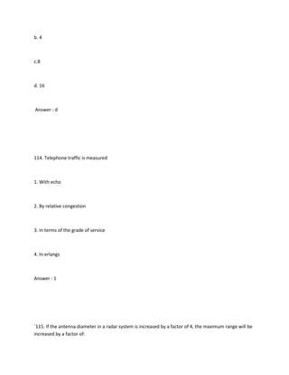 b. 4



c.8



d. 16



Answer : d




114. Telephone traffic is measured



1. With echo



2. By relative congestion



3. In terms of the grade of service



4. In erlangs



Answer : 1




`115. If the antenna diameter in a radar system is increased by a factor of 4, the maximum range will be
increased by a factor of:
 