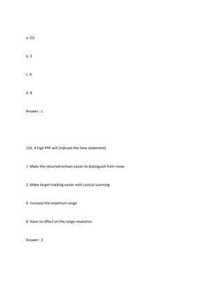 a. O2



b. 2



c. 4



d. 8



Answer : c




116. A high PRF will (indicate the false statement)



1. Make the returned echoes easier to distinguish from noise



2. Make target tracking easier with conical scanning



3. Increase the maximum range



4. Have no effect on the range resolution



Answer : 3
 