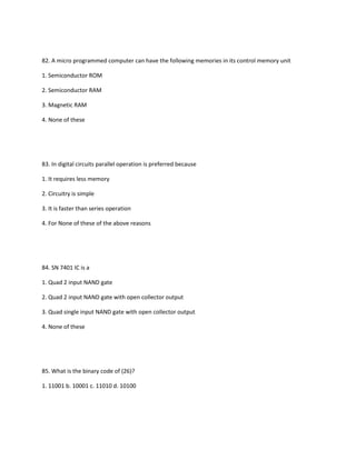 82. A micro programmed computer can have the following memories in its control memory unit

1. Semiconductor ROM

2. Semiconductor RAM

3. Magnetic RAM

4. None of these




83. In digital circuits parallel operation is preferred because

1. It requires less memory

2. Circuitry is simple

3. It is faster than series operation

4. For None of these of the above reasons




84. SN 7401 IC is a

1. Quad 2 input NAND gate

2. Quad 2 input NAND gate with open collector output

3. Quad single input NAND gate with open collector output

4. None of these




85. What is the binary code of (26)?

1. 11001 b. 10001 c. 11010 d. 10100
 