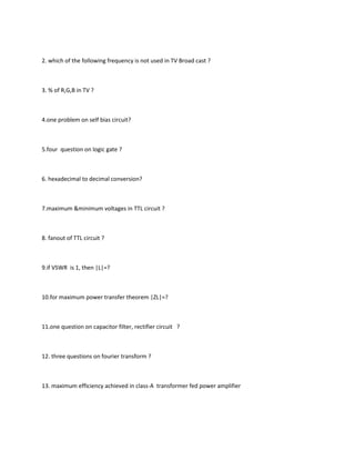 2. which of the following frequency is not used in TV Broad cast ?



3. % of R,G,B in TV ?



4.one problem on self bias circuit?



5.four question on logic gate ?



6. hexadecimal to decimal conversion?



7.maximum &minimum voltages in TTL circuit ?



8. fanout of TTL circuit ?



9.if VSWR is 1, then |L|=?



10.for maximum power transfer theorem |ZL|=?



11.one question on capacitor filter, rectifier circuit ?



12. three questions on fourier transform ?



13. maximum efficiency achieved in class-A transformer fed power amplifier
 