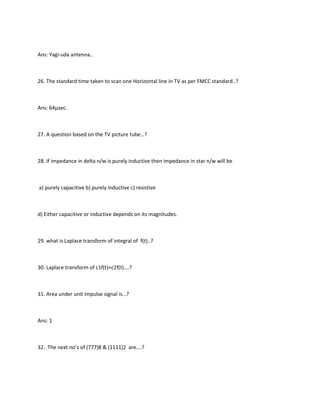 Ans: Yagi-uda antenna..



26. The standard time taken to scan one Horizontal line in TV as per FMCC standard..?



Ans: 64µsec.



27. A question based on the TV picture tube…?



28. If impedance in delta n/w is purely inductive then impedance in star n/w will be



a) purely capacitive b) purely inductive c) resistive



d) Either capacitive or inductive depends on its magnitudes.



29. what is Laplace transform of integral of f(t)..?



30. Laplace transform of c1f(t)+c2f(t)….?



31. Area under unit impulse signal is…?



Ans: 1



32. The next no’s of (777)8 & (1111)2 are….?
 