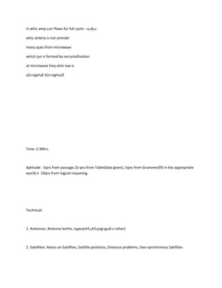in whic amp curr flows for full cycle---a,ab,c

whic antena is not omnidir

many ques from microwave

which jun is formed by recrystallization

at microwave freq ohm law is

a)J=sigmaE b)J=sigma/E




Time: 2:30hrs



Aptitude: 5qns from passage,10 qns from Table(data given), 5qns from Grammer(fill in the appropriate
word) n 10qns from logical reasoning.




Technical:



1. Antennas: Antenna lenths, types(vhf,uhf,yogi-gudi n other)



2. Satellites: Basics on Satillites, Satillite positions, Distance problems, Geo-synchronous Satillites
 