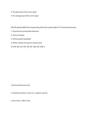 3. The peak value of the carrier signal

4. The average value of the carrier signal




100. Microwave (MW) links are generally preferred to coaxial cable for TV transmission because:

1. They have less overall phase distortion

2. They are cheaper

3. Of their greater bandwidth

4. Of their relative immunity to impulse noise.

91. b92. b93. c94. a95. c96. b97. a98. c99. b100. a




(Technical-Electronics-IInd)



1. Resistivity of silicon in ohms cm. is approx. equal to



a. 50 b. 1012 c. 230k d. 10-6
 