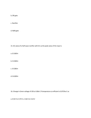 b. OR gate



c. Rectifier



d. NOR gate




15. DC value of a Half wave rectifier with Em as the peak value of the input is



a. 0.318Em



b. 0.418Em



c. 0.518Em



d. 0.618Em




16. Change in Zener voltage of 10V at 100o C if temperature co-efficient is 0.072%o C as



a. 0.54 V b. 0.74 V c. 0.64 V d. 0.14 V
 