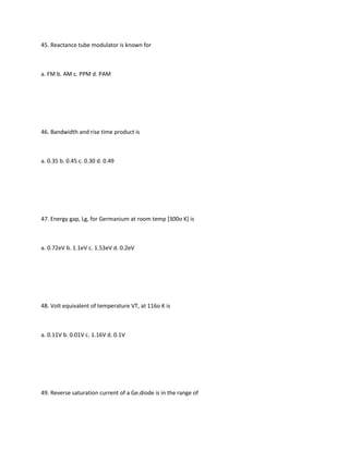 45. Reactance tube modulator is known for



a. FM b. AM c. PPM d. PAM




46. Bandwidth and rise time product is



a. 0.35 b. 0.45 c. 0.30 d. 0.49




47. Energy gap, Lg, for Germanium at room temp [300o K] is



a. 0.72eV b. 1.1eV c. 1.53eV d. 0.2eV




48. Volt equivalent of temperature VT, at 116o K is



a. 0.11V b. 0.01V c. 1.16V d. 0.1V




49. Reverse saturation current of a Ge.diode is in the range of
 