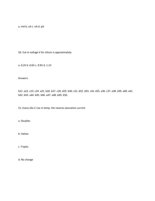 a. mA b. uA c. nA d. pA




50. Cut-in voltage V for silicon is approximately



a. 0.2V b. 0.6V c. 0.9V d. 1.1V



Answers



b21. a22. c23. c24. a25. b26. b27. c28. d29. b30. c31. d32. d33. c34. d35. a36. c37. a38. d39. a40. a41.
b42. b43. a44. b45. b46. a47. a48. b49. b50.



51. Every 10o C rise in temp. the reverse saturation current



a. Doubles



b. Halves



c. Triples



d. No change
 