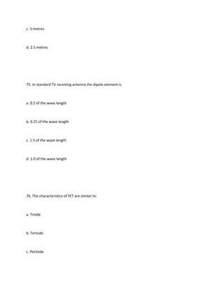 c. 5 metres



d. 2.5 metres




75. In standard TV receiving antenna the dipole element is



a. 0.5 of the wave length



b. 0.25 of the wave length



c. 1.5 of the wave length



d. 1.0 of the wave length




76. The characteristics of FET are similar to:



a. Triode



b. Tertode



c. Pentode
 