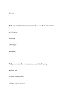 d. Diode




77. Charge coupled device is an array of capacitors whose structure is similar to:



a. Shift register



b. Flip-flop



c. NAND gate



d. Amplifier




78. Operational amplifier characteristics are which of the following:



a. Infinite gain



b. Infinite input impedance



c. Output impedance is zero
 
