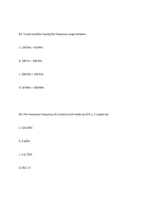 83. Tuned amplifier having the frequency range between



a. 150 KHz – 50 MHz



b. 100 Hz – 100 KHz



c. 100 KHz – 120 KHz



d. 50 MHz – 100 MHz




84. The resonance frequency of a tuned circuit made up of R, L, C is given by



a. 1/2 pÖLC



b. 2 pÖLC



c. 2 p / ÖLC



d. ÖLC / 2
 
