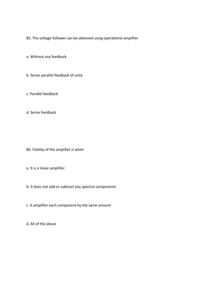 85. The voltage follower can be obtained using operational amplifier



a. Without any feedback



b. Series parallel feedback of unity



c. Parallel feedback



d. Series feedback




86. Fidelity of the amplifier is when



a. It is a linear amplifier



b. It does not add or subtract any spectral components



c. It amplifier each component by the same amount



d. All of the above
 