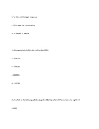 b. To filter out the ripple frequency



c. To increase the current rating



d. To convert AC into DC




94. Binary equivalent of the decimal number 145 is



a. 10010001



b. 1001011



c. 1010001



d. 1100010




95. In which of the following gate the output will be high when all the maintained at high level



a. NOR
 