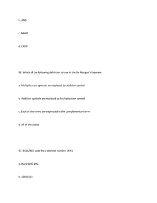 b. AND



c. NAND



d. EXOR




96. Which of the following definition is true in the De Morgan’s theorem



a. Multiplication symbols are replaced by addition symbol



b. Addition symbols are replaced by Multiplication symbol



c. Each of the terms are expressed in the complementary form



d. All of the above




97. 8421/BCD code fro a decimal number 149 is



a. 0001 0100 1001



b. 10010101
 