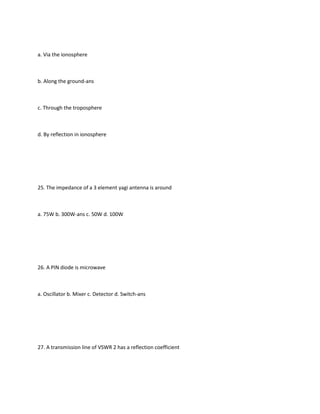 a. Via the ionosphere



b. Along the ground-ans



c. Through the troposphere



d. By reflection in ionosphere




25. The impedance of a 3 element yagi antenna is around



a. 75W b. 300W-ans c. 50W d. 100W




26. A PIN diode is microwave



a. Oscillator b. Mixer c. Detector d. Switch-ans




27. A transmission line of VSWR 2 has a reflection coefficient
 
