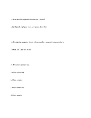 33. A rectangular waveguide behaves like a filter of



a. Band pass b. High pass-ans c. Low pass d. Band stop




34. The signal propagation time in milliseconds for a geosynchronous satellite is



a. 540 b. 270 c. 135-ans d. 100




35. The silicon solar cell is a



a. Photo conductive



b. Photo emissive



c. Photo voltaic-ans



d. Photo resistive
 