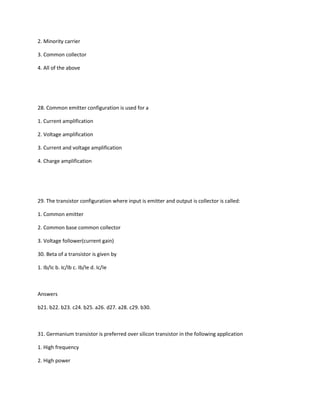 2. Minority carrier

3. Common collector

4. All of the above




28. Common emitter configuration is used for a

1. Current amplification

2. Voltage amplification

3. Current and voltage amplification

4. Charge amplification




29. The transistor configuration where input is emitter and output is collector is called:

1. Common emitter

2. Common base common collector

3. Voltage follower(current gain)

30. Beta of a transistor is given by

1. Ib/Ic b. Ic/Ib c. Ib/Ie d. Ic/Ie



Answers

b21. b22. b23. c24. b25. a26. d27. a28. c29. b30.



31. Germanium transistor is preferred over silicon transistor in the following application

1. High frequency

2. High power
 