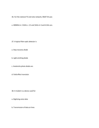 36. For the national TV and ratio network, INSAT-IB uses



a. 400MHz b. 2.5GHz c. 2.5 and 5GHz d. 4 and 6 GHz-ans




37. A typical fibre-optic detector is



a. Step recovery diode



b. Light emitting diode



c. Avalanche photo diode-ans



d. Field effect transistor




38. A modem is a device used for



a. Digitizing voice data



b. Transmission of data on lines
 