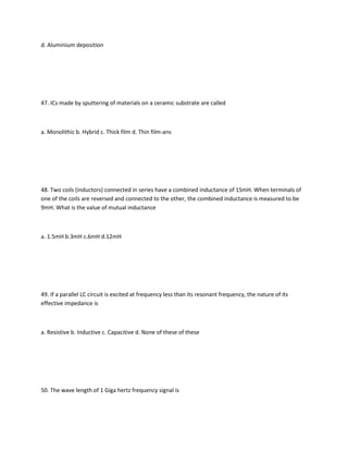 d. Aluminium deposition




47. ICs made by sputtering of materials on a ceramic substrate are called



a. Monolithic b. Hybrid c. Thick film d. Thin film-ans




48. Two coils (inductors) connected in series have a combined inductance of 15mH. When terminals of
one of the coils are reversed and connected to the other, the combined inductance is measured to be
9mH. What is the value of mutual inductance



a. 1.5mH b.3mH c.6mH d.12mH




49. If a parallel LC circuit is excited at frequency less than its resonant frequency, the nature of its
effective impedance is



a. Resistive b. Inductive c. Capacitive d. None of these of these




50. The wave length of 1 Giga hertz frequency signal is
 