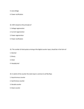 3. Low voltage

4. Power rectification




32. SCR is based on the principle of

1. Voltage regeneration

2. Current regeneration

3. Power regeneration

4. Power rectification




33. The number of clock pulses arriving at the digital counter input, should be in the form of

1. Decimal

2. Binary

3. Octal

4. Hexadecimal




34. In which of the counter the clock input is common to all flip flops

1. Asynchronous counter

2. Synchronous counter

3. Decade counter

4. Down counter
 