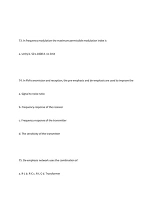 73. In frequency modulation the maximum permissible modulation index is



a. Unity b. 50 c.1000 d. no limit




74. In FM transmission and reception, the pre-emphasis and de-emphasis are used to improve the



a. Signal to noise ratio



b. Frequency response of the receiver



c. Frequency response of the transmitter



d. The sensitivity of the transmitter




75. De-emphasis network uses the combination of



a. R-L b. R-C c. R-L-C d. Transformer
 