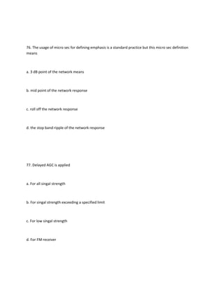 76. The usage of micro sec for defining emphasis is a standard practice but this micro sec definition
means



a. 3 dB point of the network means



b. mid point of the network response



c. roll off the network response



d. the stop band ripple of the network response




77. Delayed AGC is applied



a. For all singal strength



b. For singal strength exceeding a specified limit



c. For low singal strength



d. For FM receiver
 
