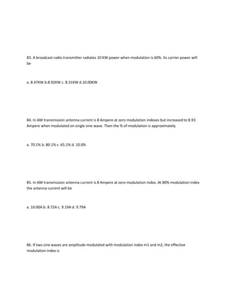 83. A broadcast radio transmitter radiates 10 KW power when modulation is 60%. Its carrier power will
be



a. 8.47KW b.8.92KW c. 8.31KW d.10.00KW




84. In AM transmission antenna current is 8 Ampere at zero modulation indexes but increased to 8.93
Ampere when modulated on single sine wave. Then the % of modulation is approximately



a. 70.1% b. 80.1% c. 65.1% d. 10.0%




85. In AM transmission antenna current is 8 Ampere at zero modulation index. At 80% modulation index
the antenna current will be



a. 10.00A b. 8.72A c. 9.19A d. 9.79A




86. If two sine waves are amplitude modulated with modulation index m1 and m2, the effective
modulation index is
 