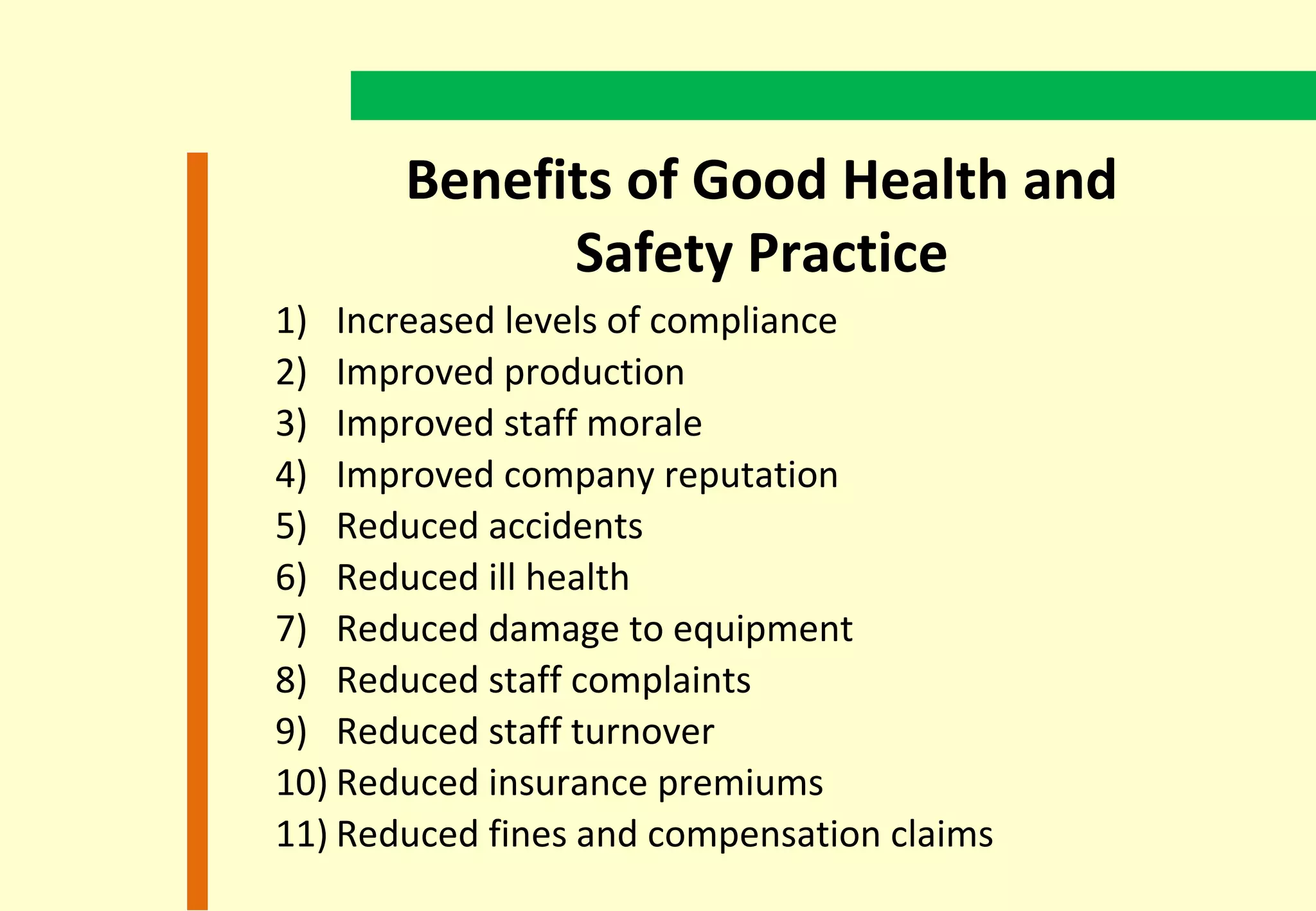 Benefits of Good Health and
             Safety Practice
1) Increased levels of compliance
2) Improved production
3) Improved staff morale
4) Improved company reputation
5) Reduced accidents
6) Reduced ill health
7) Reduced damage to equipment
8) Reduced staff complaints
9) Reduced staff turnover
10) Reduced insurance premiums
11) Reduced fines and compensation claims
 