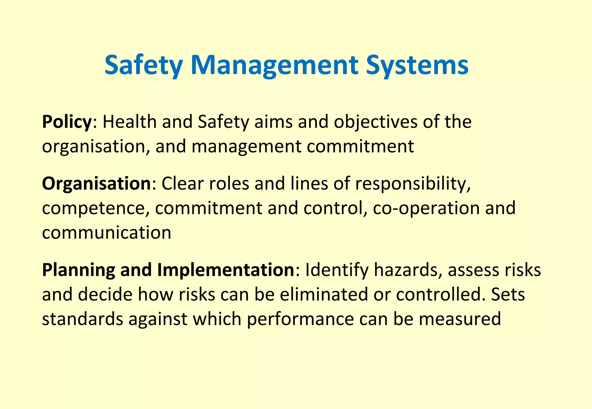 Safety Management Systems
Policy: Health and Safety aims and objectives of the
organisation, and management commitment
Organisation: Clear roles and lines of responsibility,
competence, commitment and control, co-operation and
communication
Planning and Implementation: Identify hazards, assess risks
and decide how risks can be eliminated or controlled. Sets
standards against which performance can be measured
 