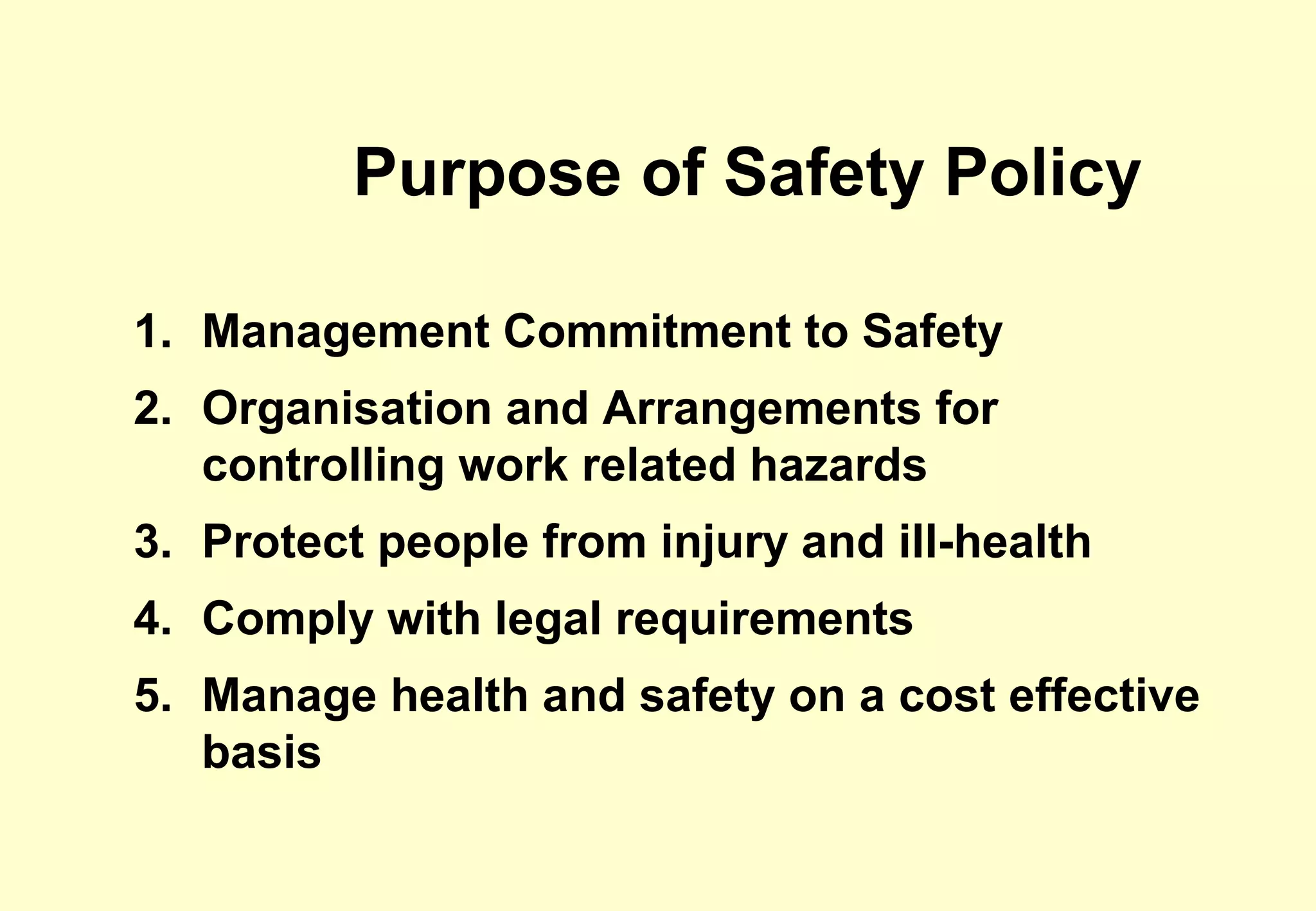 Purpose of Safety Policy

1. Management Commitment to Safety
2. Organisation and Arrangements for
   controlling work related hazards
3. Protect people from injury and ill-health
4. Comply with legal requirements
5. Manage health and safety on a cost effective
   basis
 