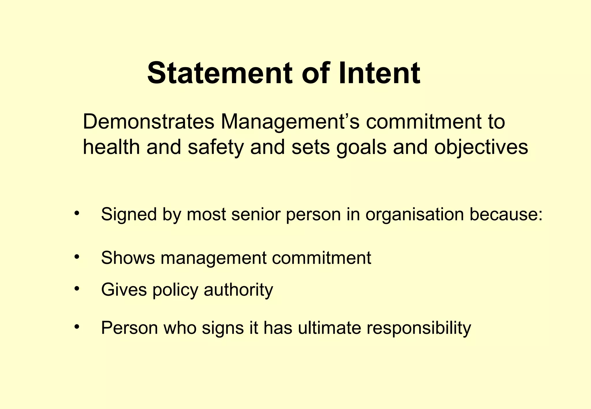 Statement of Intent
    Demonstrates Management’s commitment to
    health and safety and sets goals and objectives


•    Signed by most senior person in organisation because:

•    Shows management commitment
•    Gives policy authority

•    Person who signs it has ultimate responsibility
 