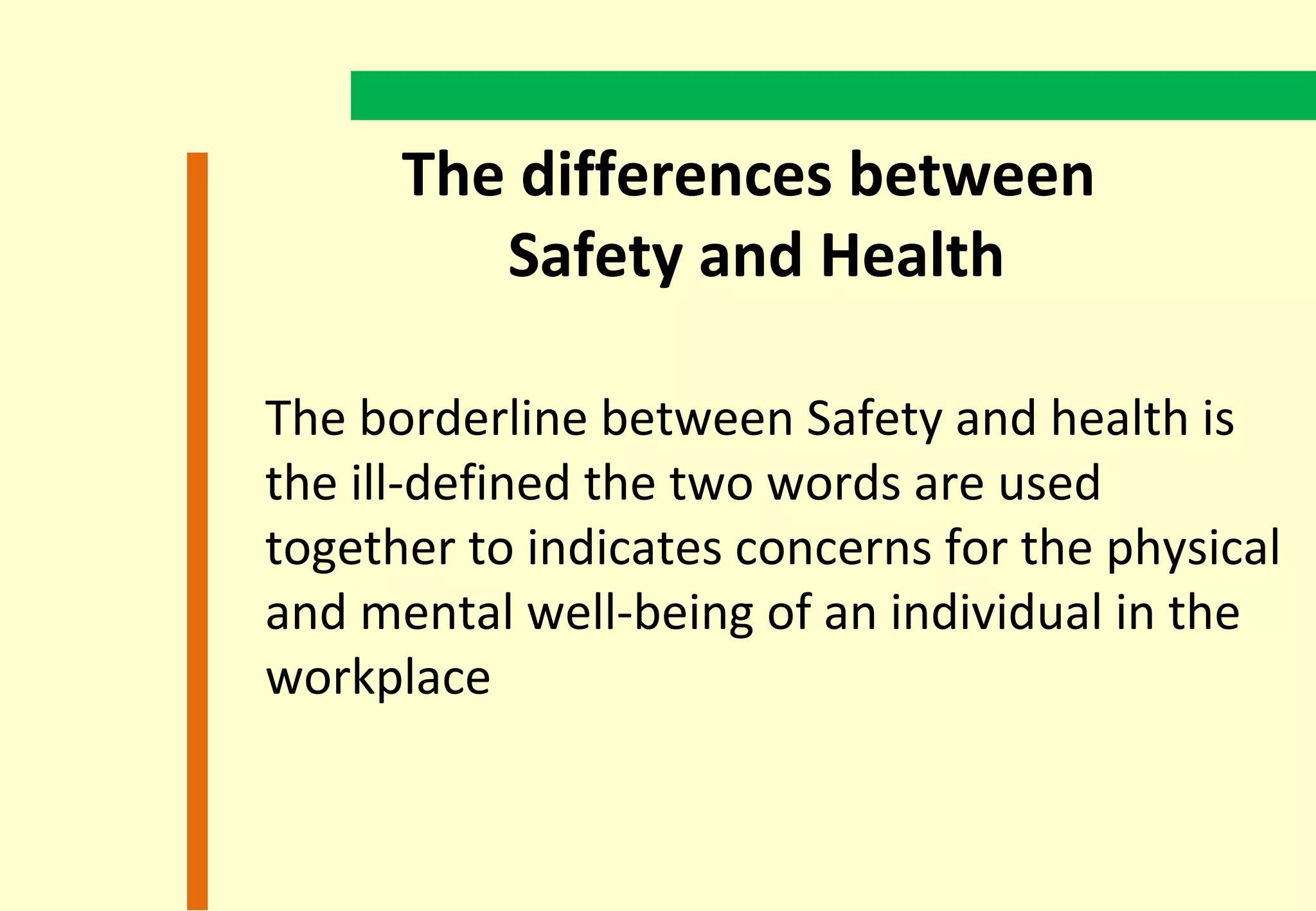 The differences between
         Safety and Health

The borderline between Safety and health is
the ill-defined the two words are used
together to indicates concerns for the physical
and mental well-being of an individual in the
workplace
 