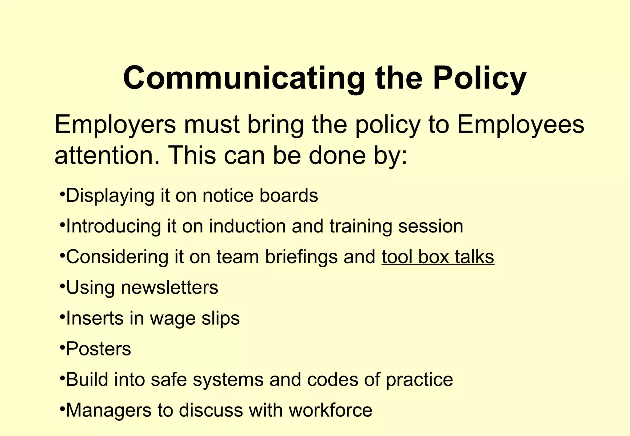 Communicating the Policy
Employers must bring the policy to Employees
attention. This can be done by:
•Displaying it on notice boards
•Introducing it on induction and training session
•Considering it on team briefings and tool box talks
•Using newsletters
•Inserts in wage slips
•Posters
•Build into safe systems and codes of practice
•Managers to discuss with workforce
 