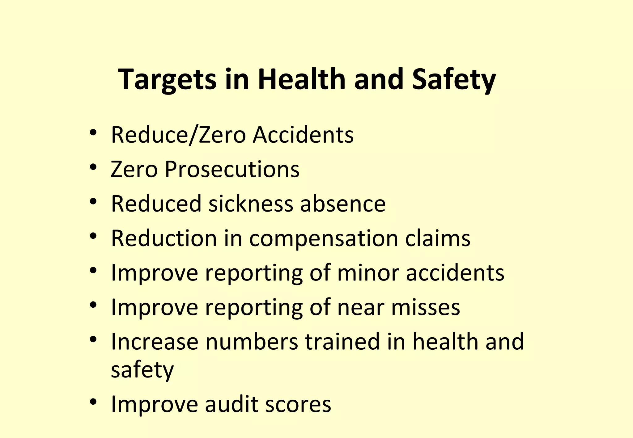 Targets in Health and Safety
• Reduce/Zero Accidents
• Zero Prosecutions
• Reduced sickness absence
• Reduction in compensation claims
• Improve reporting of minor accidents
• Improve reporting of near misses
• Increase numbers trained in health and
  safety
• Improve audit scores
 