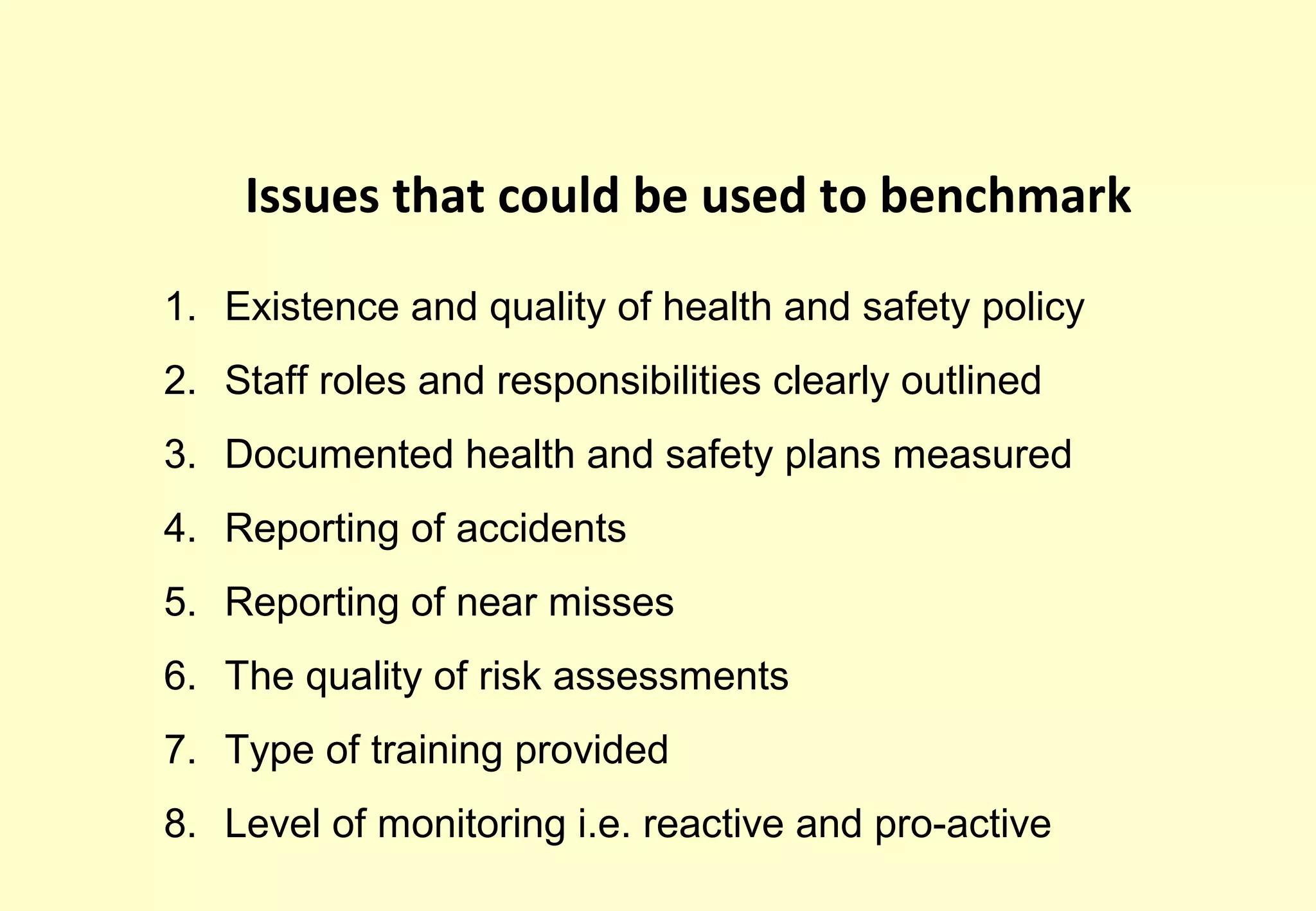 Issues that could be used to benchmark

1. Existence and quality of health and safety policy
2. Staff roles and responsibilities clearly outlined
3. Documented health and safety plans measured
4. Reporting of accidents
5. Reporting of near misses
6. The quality of risk assessments
7. Type of training provided
8. Level of monitoring i.e. reactive and pro-active
 