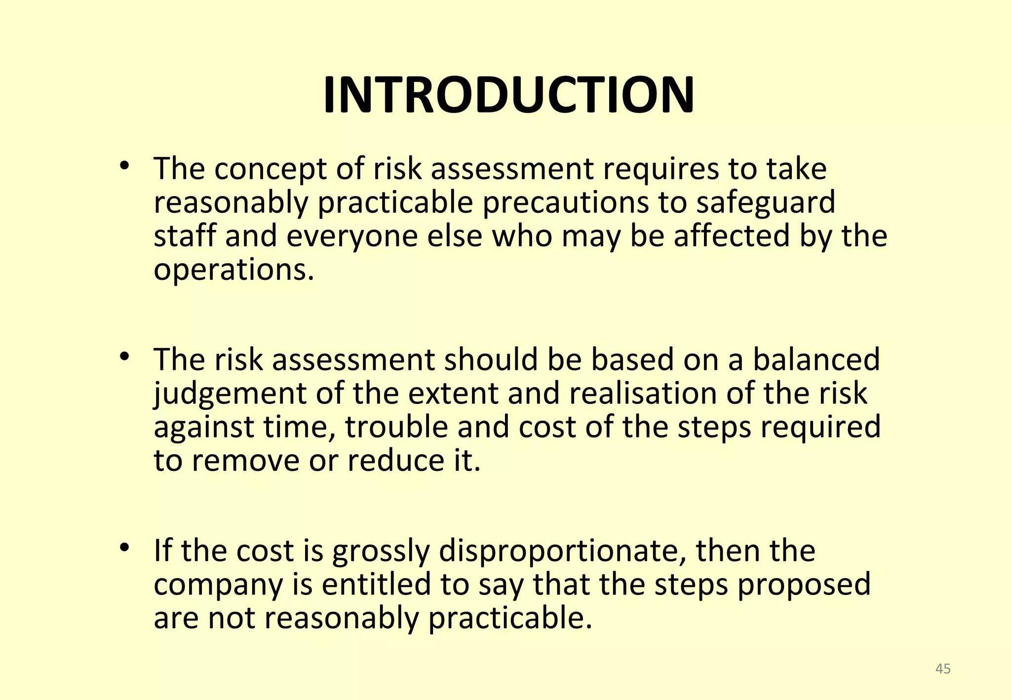 INTRODUCTION
• The concept of risk assessment requires to take
  reasonably practicable precautions to safeguard
  staff and everyone else who may be affected by the
  operations.

• The risk assessment should be based on a balanced
  judgement of the extent and realisation of the risk
  against time, trouble and cost of the steps required
  to remove or reduce it.

• If the cost is grossly disproportionate, then the
  company is entitled to say that the steps proposed
  are not reasonably practicable.
                                                         45
 