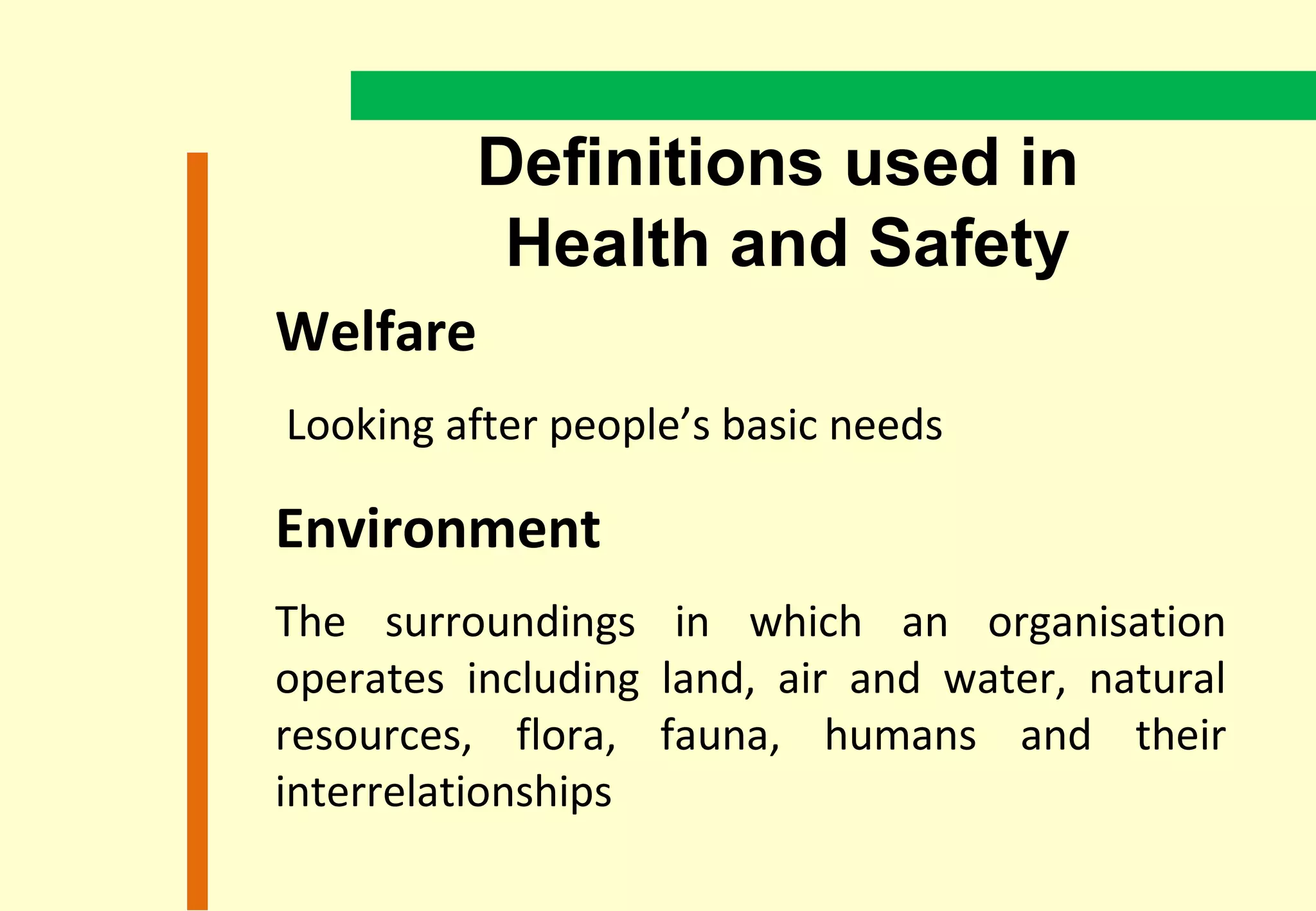 Definitions used in
          Health and Safety
Welfare
Looking after people’s basic needs

Environment
The surroundings in which an organisation
operates including land, air and water, natural
resources, flora, fauna, humans and their
interrelationships
 