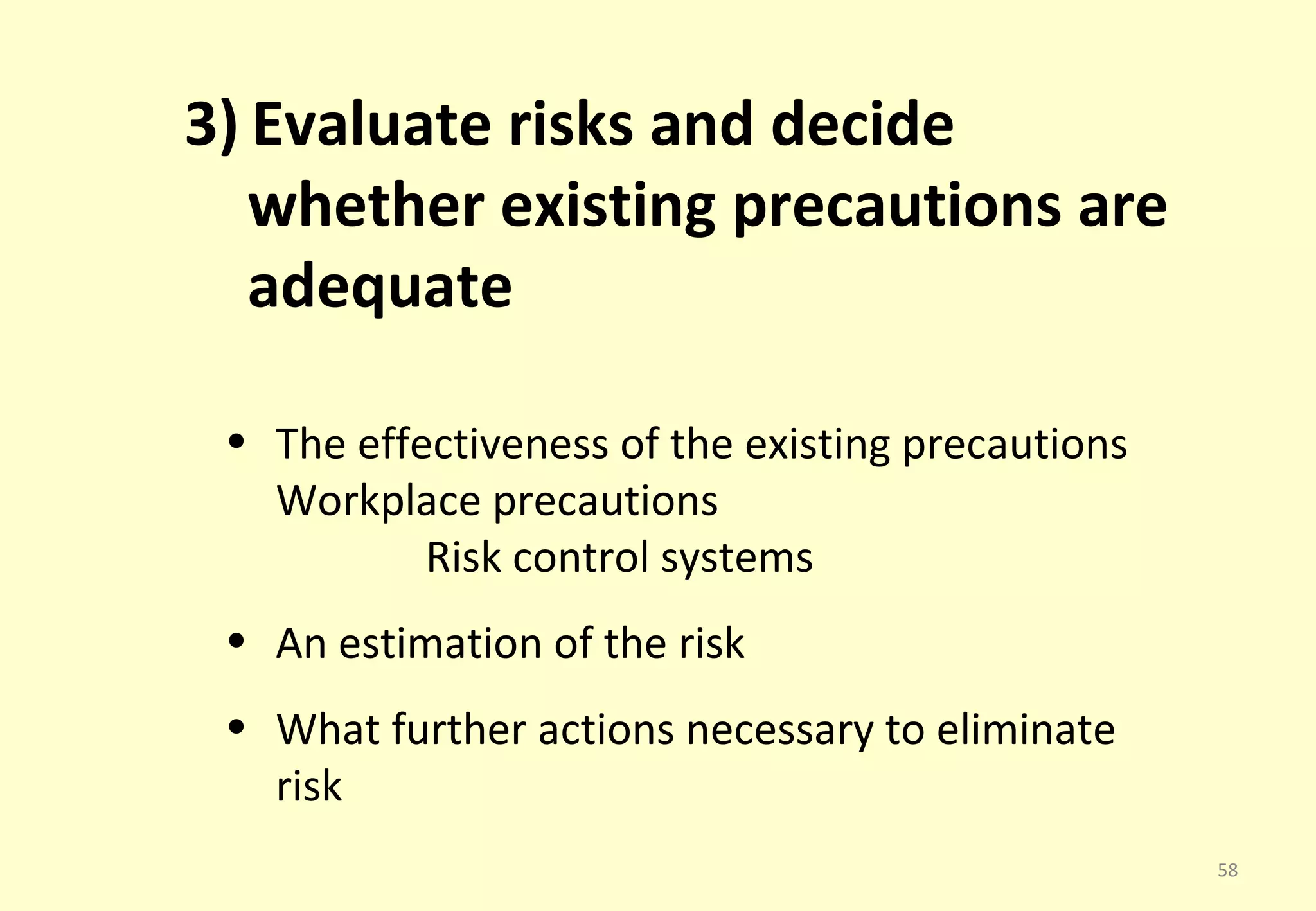 3) Evaluate risks and decide
   whether existing precautions are
   adequate

 • The effectiveness of the existing precautions
   Workplace precautions
           Risk control systems
 • An estimation of the risk
 • What further actions necessary to eliminate
   risk
                                                   58
 