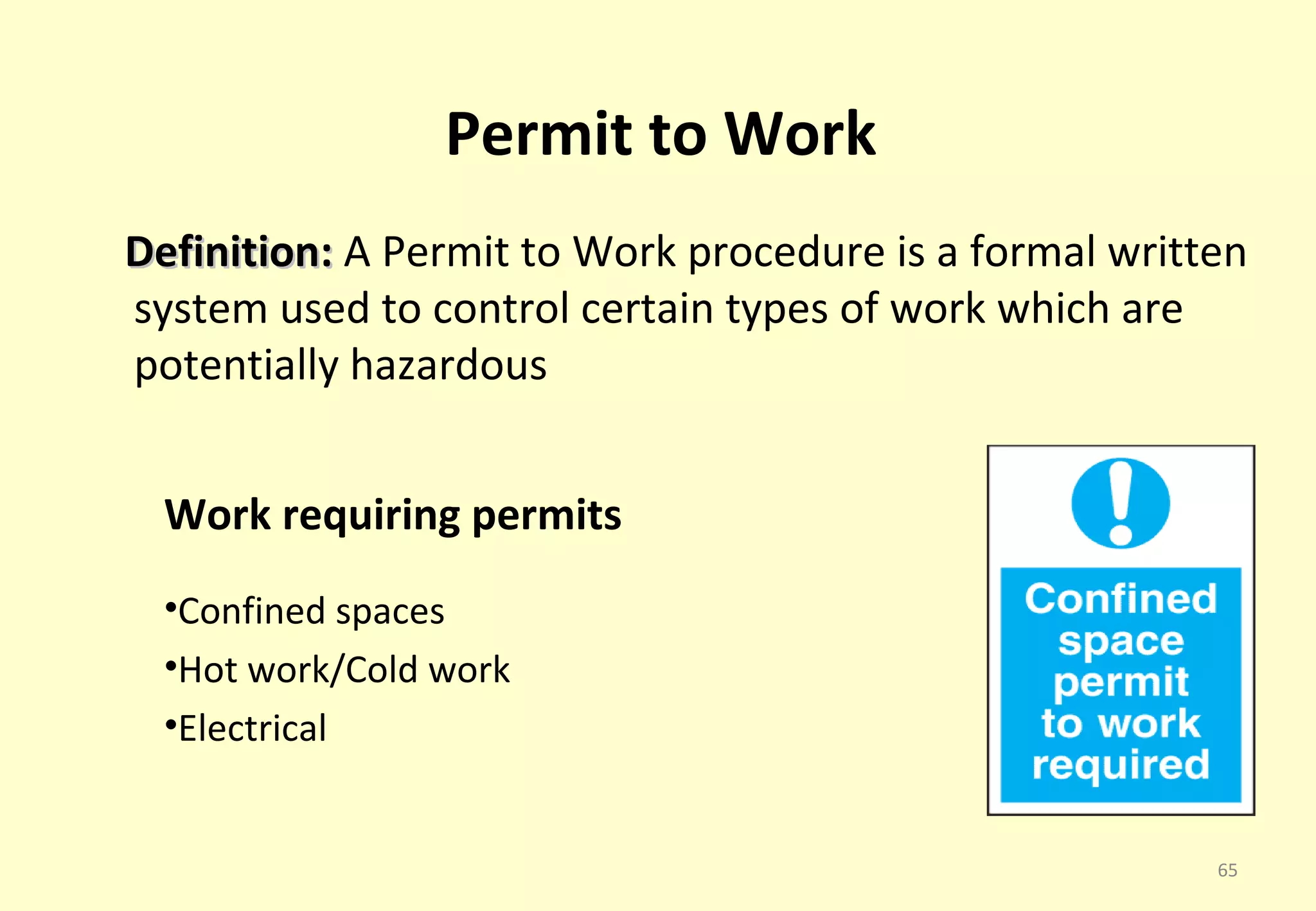 Permit to Work
Definition: A Permit to Work procedure is a formal written
system used to control certain types of work which are
potentially hazardous


  Work requiring permits
  •Confined spaces
  •Hot work/Cold work
  •Electrical


                                                        65
 