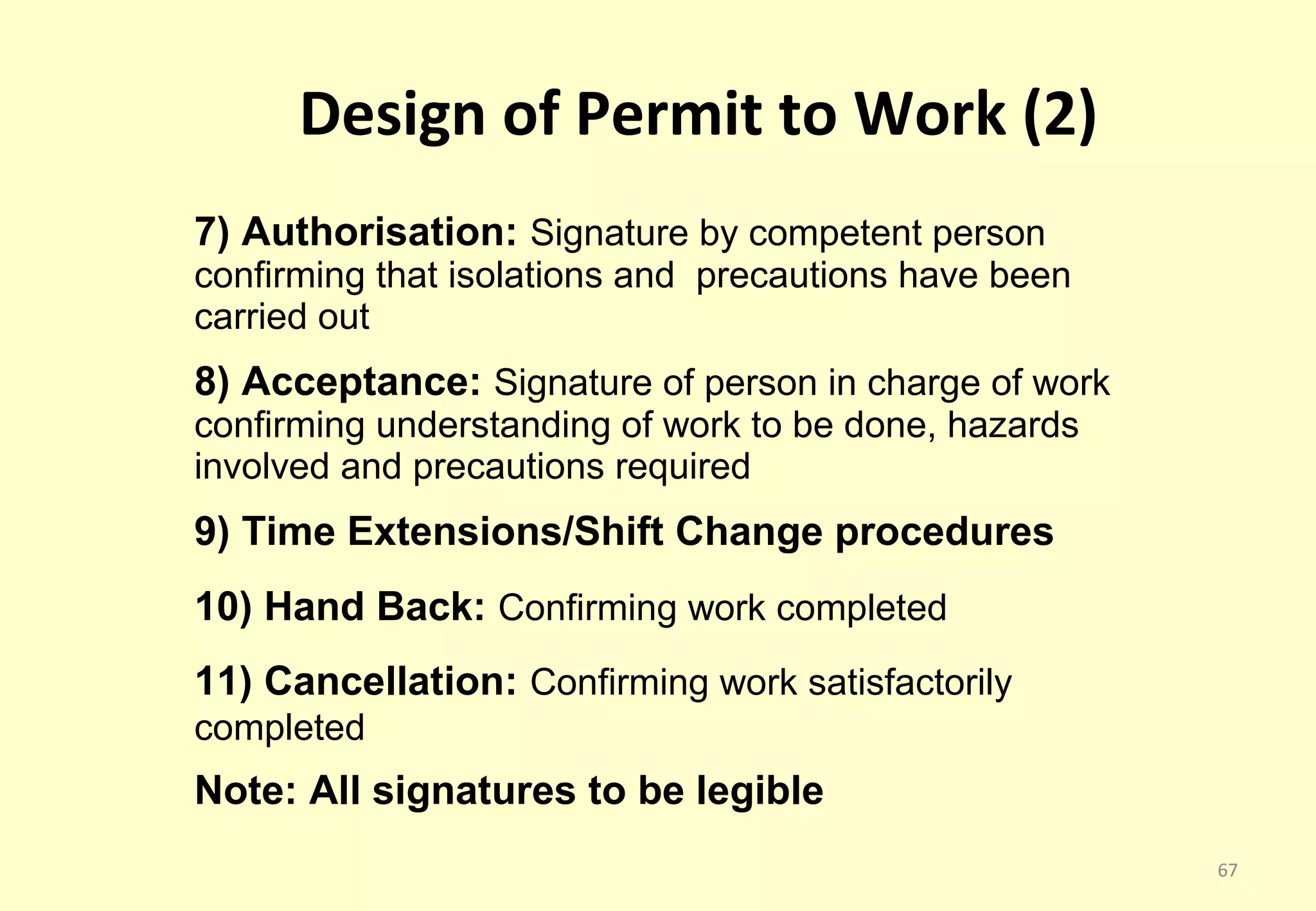 Design of Permit to Work (2)
7) Authorisation: Signature by competent person
confirming that isolations and precautions have been
carried out
8) Acceptance: Signature of person in charge of work
confirming understanding of work to be done, hazards
involved and precautions required
9) Time Extensions/Shift Change procedures
10) Hand Back: Confirming work completed
11) Cancellation: Confirming work satisfactorily
completed
Note: All signatures to be legible
                                                       67
 