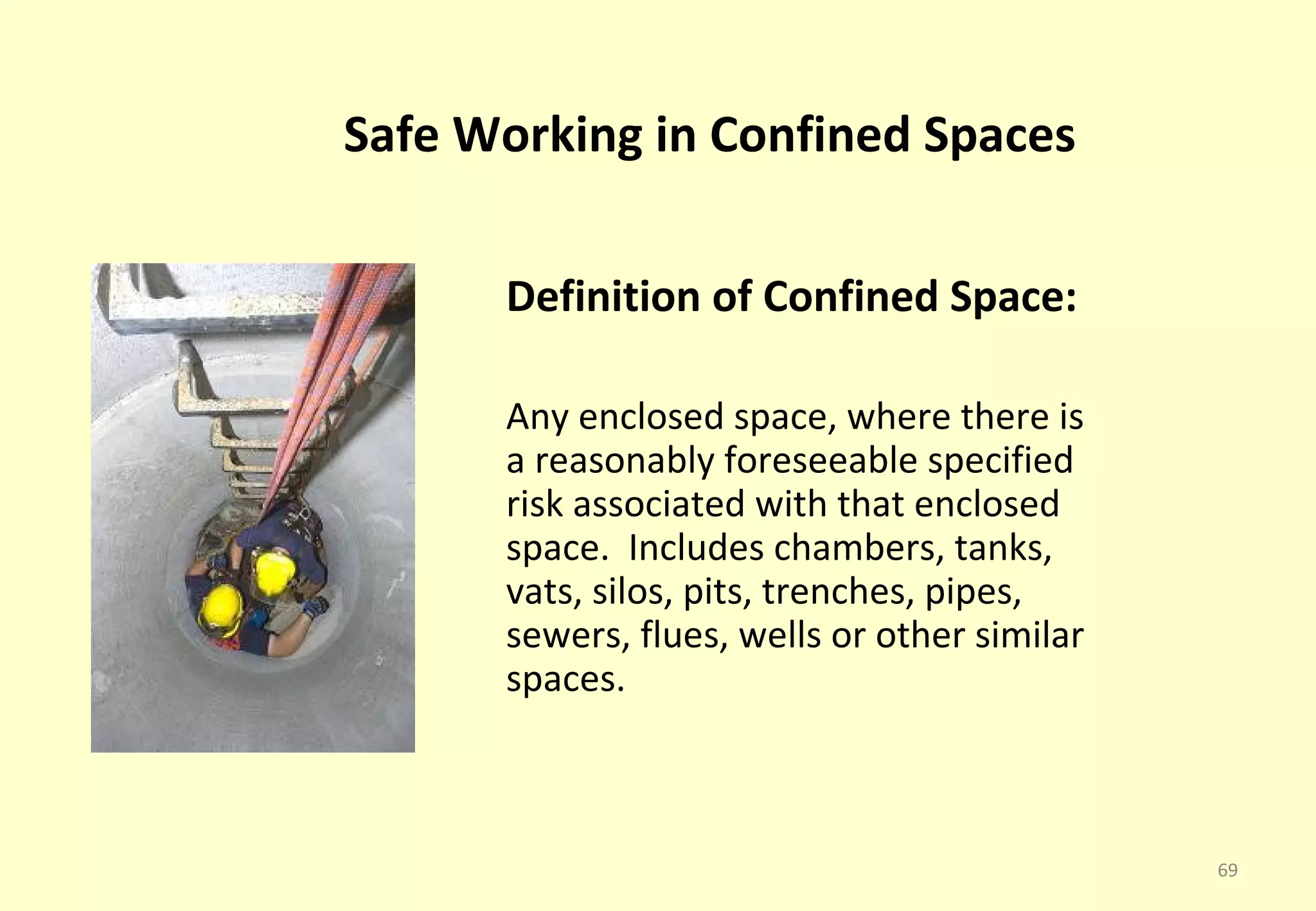 Safe Working in Confined Spaces

      Definition of Confined Space:

      Any enclosed space, where there is
      a reasonably foreseeable specified
      risk associated with that enclosed
      space. Includes chambers, tanks,
      vats, silos, pits, trenches, pipes,
      sewers, flues, wells or other similar
      spaces.



                                              69
 