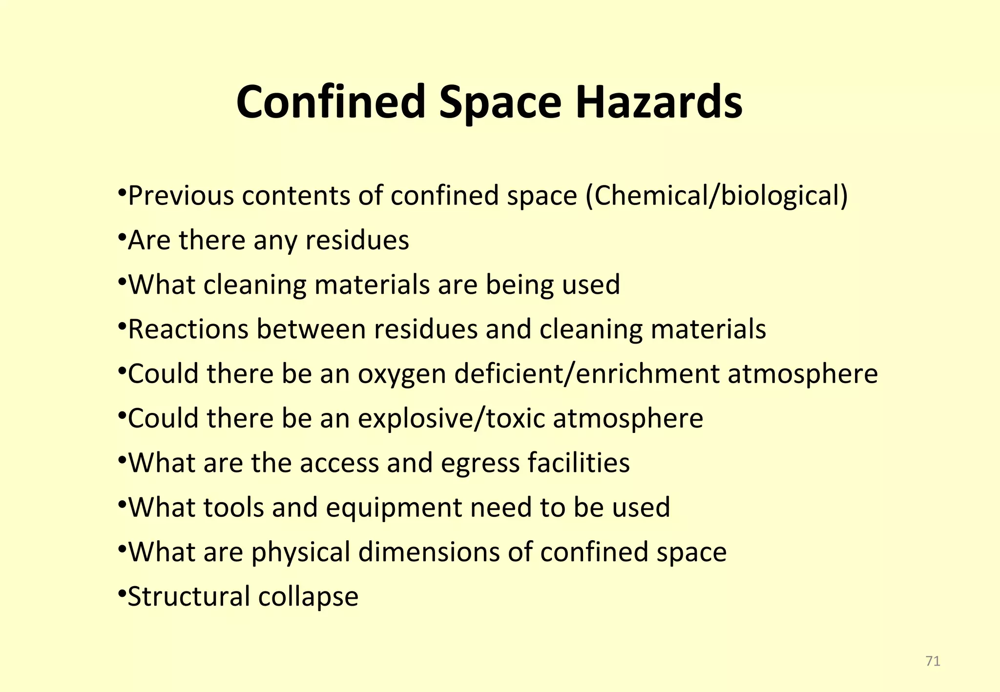 Confined Space Hazards
•Previous contents of confined space (Chemical/biological)
•Are there any residues
•What cleaning materials are being used
•Reactions between residues and cleaning materials
•Could there be an oxygen deficient/enrichment atmosphere
•Could there be an explosive/toxic atmosphere
•What are the access and egress facilities
•What tools and equipment need to be used
•What are physical dimensions of confined space
•Structural collapse

                                                             71
 