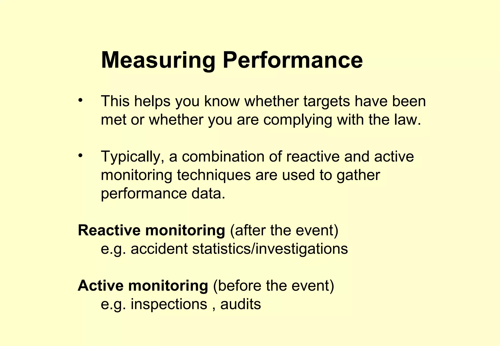 Measuring Performance
•   This helps you know whether targets have been
    met or whether you are complying with the law.

•   Typically, a combination of reactive and active
    monitoring techniques are used to gather
    performance data.

Reactive monitoring (after the event)
  e.g. accident statistics/investigations

Active monitoring (before the event)
   e.g. inspections , audits
 