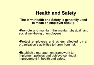 Health and Safety
The term Health and Safety is generally used
       to mean an employer should:

•Promote and maintain the mental, physical and
social well-being of employees

•Protect employees and others affected by an
organisation’s activities to harm from risk

•Establish a management framework to
implement policies and achieve continual
improvement in health and safety
 